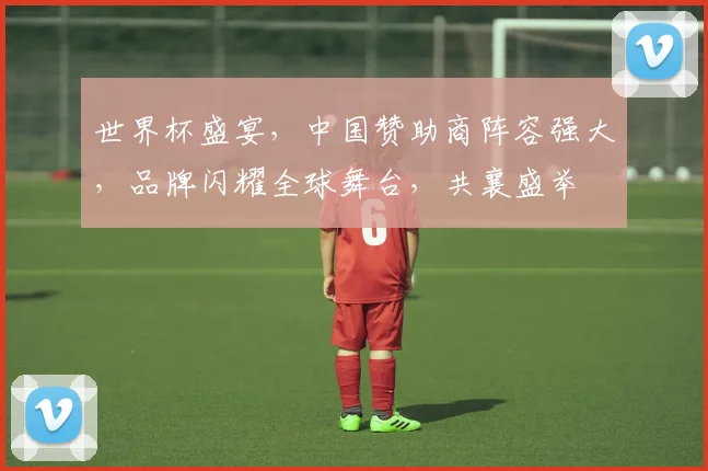 世界杯盛宴，中国赞助商阵容强大，品牌闪耀全球舞台，共襄盛举