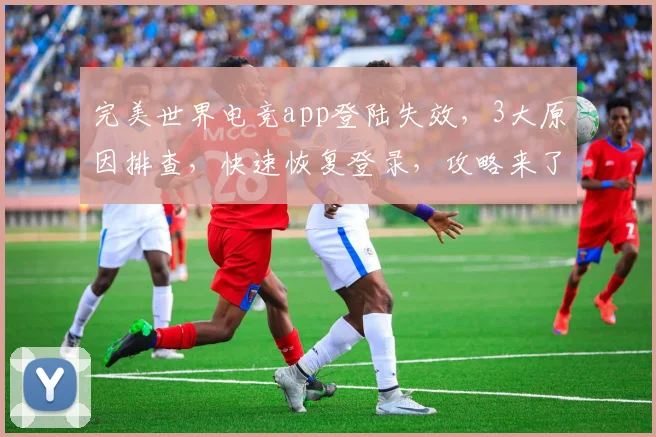 完美世界电竞app登陆失效，3大原因排查，快速恢复登录，攻略来了，必看